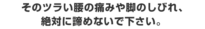 そのツラい腰の痛みや脚のしびれ、絶対に諦めないで下さい。