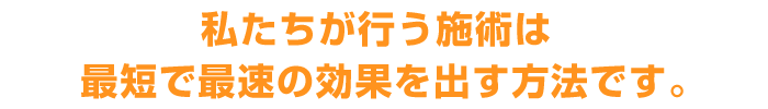 私たちが行う施術は最短で最速の効果を出す方法です。