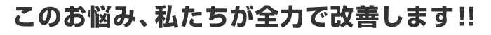 このお悩み、私たちが全力で改善します！！