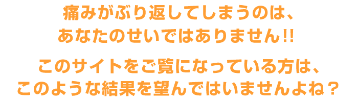 痛みがぶり返してしまうのは、あなたのせいではありません！！このサイトをご覧になっている方は、このような結果を望んではいませんよね？