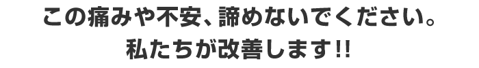 この痛みや不安、諦めないでください。
私たちが改善します!!