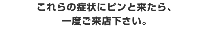 これらの症状にピンと来たら、一度ご来店下さい。