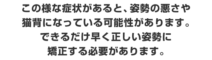 この様な症状があると、姿勢の悪さや猫背になっている可能性があります。できるだけ早く正しい姿勢に矯正する必要があります。