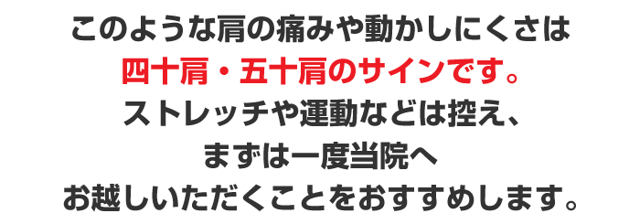 このような肩の痛みや動かしにくいと感じたら四十肩・五十肩のサインです。ストレッチや運動などは控え、まずは一度当院へお越しいただくことをおすすめします。