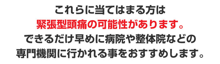 これらに当てはまる方は緊張型頭痛の可能性があります。できるだけ早めに病院や整体院など専門機関の行く事をおすすめします。