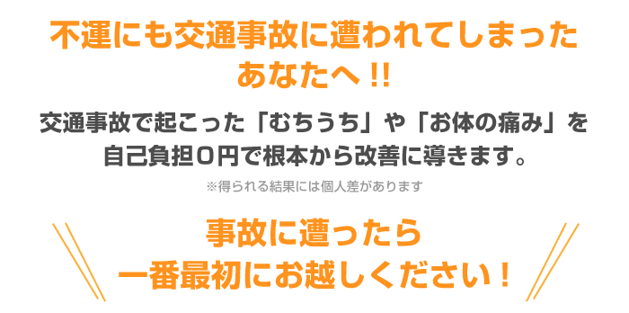 不運にも交通事故に遭われてしまったあなたへ!!交通事故で起こった「むちうち」や「お体の痛み」を自己負担０円で根本から改善に導きます。事故に遭ったら一番最初にお越しください!