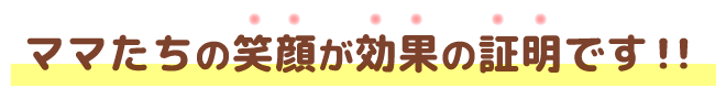 ママたちの笑顔が効果の証明です！！